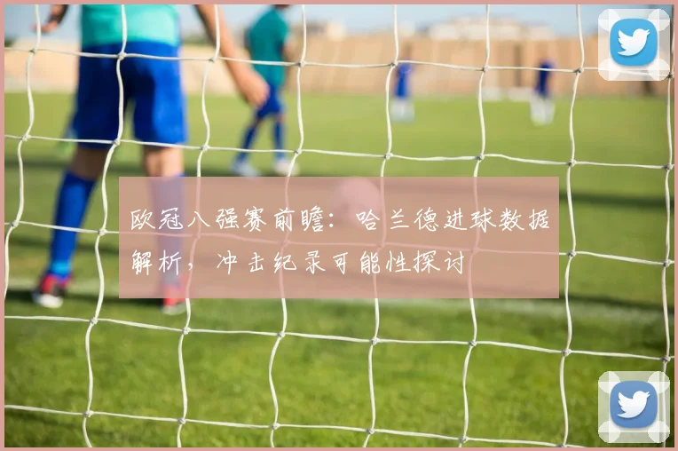 欧冠八强赛前瞻：哈兰德进球数据解析，冲击纪录可能性探讨
