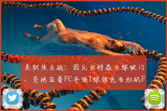 美职焦点战：因瓦尔特森头球破门，圣地亚哥FC半场1球领先洛杉矶FC