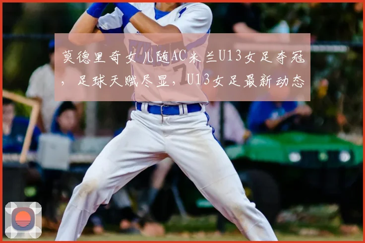 莫德里奇女儿随AC米兰U13女足夺冠，足球天赋尽显，U13女足最新动态解析