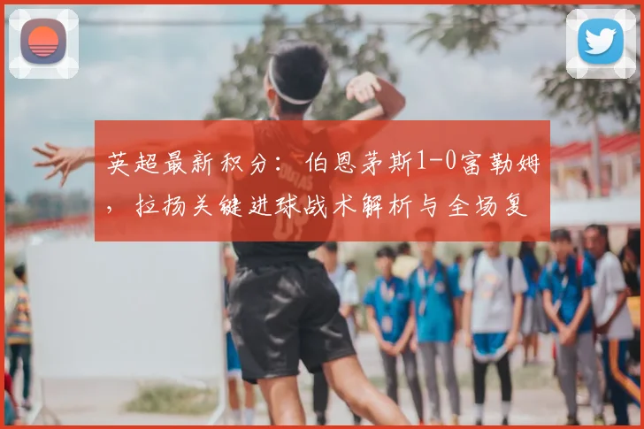英超最新积分：伯恩茅斯1-0富勒姆，拉扬关键进球战术解析与全场复盘