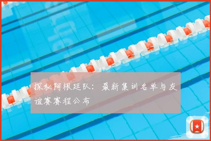 探秘阿根廷队：最新集训名单与友谊赛赛程公布