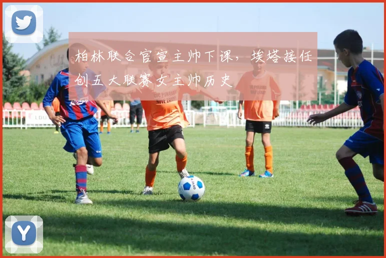 柏林联合官宣主帅下课，埃塔接任创五大联赛女主帅历史