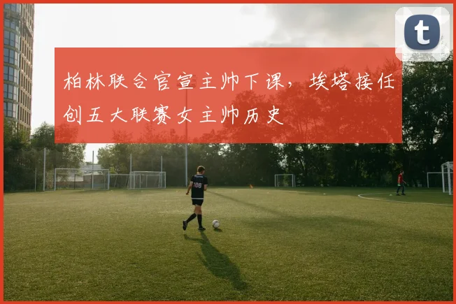 柏林联合官宣主帅下课，埃塔接任创五大联赛女主帅历史
